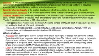Sinkholes - is a localized depression in the surface topography, usually caused by the collapse of a
subterranean structure such as a cave. Although rare, large sinkholes that develop suddenly in populated
areas can lead to the collapse of buildings and other structures.
Epicenter of an earthquake is the location directly above the hypocenter on the surface of the earth.
Hypocenter of an earthquake is the location beneath the earth's surface where the rupture of the fault begins.
Tornados (twisters)- is a violently rotating column of air that is touching both the ground and a cumulonimbus
cloud. Tornado conditions are caused when different temperature and humidity meet to form thunder clouds.
"Twisters" can attain speeds up to 100 miles an hour.
• The biggest tornado recorded was the Hallam, Nebraska tornado on May 22, 2004. It was around 2.5 miles
big and had a death toll of around 160 people.
• The deadliest tornado recorded occurred in Daultipur and Salturia, Bangladesh on April 26, 1989. One
thousand three hundred people recorded dead and 12,000 injured.
Volcanic eruptions
• A volcano is an opening in a planet's surface which allows hot magma to escape from below the surface.
Volcanic eruptions are measured using volcanic explosivity index. The highest volcano known to humans is
Olympus Mons on Mars. Olympus Mons means Mount Olympus and is bigger than Mount Everest, the
highest peak in the planet earth.The second largest volcanic eruption of the 20th century and by far the
largest eruption occurred at Mt. Pinatubo, Zambales on June 15, 1991.
• Lahar- is a type of natural event closely related to a volcanic eruption, and involves a large amount of
material originating from an eruption of a glaciated volcano, including mud from the melted ice, rock, and
ash sliding down the side of the volcano at a rapid pace. These flows can destroy entire towns in seconds
and kill thousands of people and form flash basalt.
 