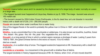 Tsunami means harbor wave and it is caused by the displacement of a large body of water normally an ocean
or a large lake.
• The biggest tsunami ever happened at Lituya bay, Alaska on juy 9, 1958. The mega - tsunami was around
150 meters tall.
• The tsunami caused by 2004 Indian Ocean Earthquake, is the 6u dead lieur ant ural disaster in recorded
history with a death toll of 230, 210 - 280,000 people.
Floods are caused when water overflows from a water body.
One of the biggest floods in the world is probably the yellow river in China in 1887, which killed around 900,000
people.
Wildfire - is any uncontrolled fire in the countryside or wilderness. It is also known as brushfire, bushfire, forest
- fire, desert - fire, grass - fire, hill - fire, peat - fire, vegetation fire, and veld fire.
Drought - is a long period of time in which a certain region receives a shortage of water. Lasting 3 years from
1958 to 1961, the great Chinese famine is the worst on record, 15 to 43 million
died as a result.
Avalanche - is a sudden drop of snow. The biggest avalanche happened on Mt. Hwascarany with a death toll
of 20,000.
Landslide or a landslip - is a movement in the ground with a shallow flow of debris.
The largest landslide in history happened because of Mt. St. Helena, when 3 km. of rock moved downhill.
 