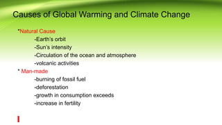 Causes of Global Warming and Climate Change
*Natural Cause
-Earth’s orbit
-Sun’s intensity
-Circulation of the ocean and atmosphere
-volcanic activities
* Man-made
-burning of fossil fuel
-deforestation
-growth in consumption exceeds
-increase in fertility
 