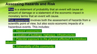 Assessing Hazards and Risk
• Risk is a statement of probability that an event will cause an
amount of damage or a statement of the economic impact in
monetary terms that an event will cause.
• Risk assessment involves both the assessment of hazards from a
scientific point of view, but also socio economic impacts of a
hazardous events. This includes:
1. Hazard assessment
2. Location of buildings, highways, infrastructures
3. Potential exposure to the physical effectsof a hazardous
situation.
4. Vulnerability of the community.
 