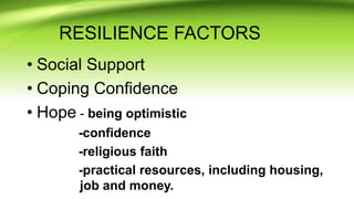 RESILIENCE FACTORS
• Social Support
• Coping Confidence
• Hope - being optimistic
-confidence
-religious faith
-practical resources, including housing,
job and money.
 