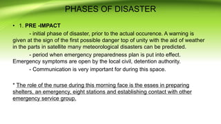 PHASES OF DISASTER
• 1. PRE -IMPACT
- initial phase of disaster, prior to the actual occurence. A warning is
given at the sign of the first possible danger top of unity with the aid of weather
in the parts in satellite many meteorological disasters can be predicted.
- period when emergency preparedness plan is put into effect.
Emergency symptoms are open by the local civil, detention authority.
- Communication is very important for during this space.
* The role of the nurse during this morning face is the esses in preparing
shelters, an emergency, eight stations and establishing contact with other
emergency service group.
 