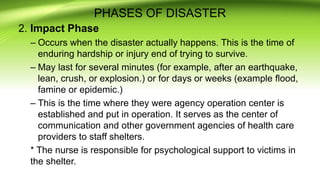 PHASES OF DISASTER
2. Impact Phase
– Occurs when the disaster actually happens. This is the time of
enduring hardship or injury end of trying to survive.
– May last for several minutes (for example, after an earthquake,
lean, crush, or explosion.) or for days or weeks (example flood,
famine or epidemic.)
– This is the time where they were agency operation center is
established and put in operation. It serves as the center of
communication and other government agencies of health care
providers to staff shelters.
* The nurse is responsible for psychological support to victims in
the shelter.
 