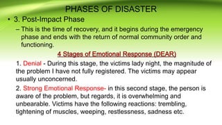 PHASES OF DISASTER
• 3. Post-Impact Phase
– This is the time of recovery, and it begins during the emergency
phase and ends with the return of normal community order and
functioning.
1. Denial - During this stage, the victims lady night, the magnitude of
the problem I have not fully registered. The victims may appear
usually unconcerned.
2. Strong Emotional Response- in this second stage, the person is
aware of the problem, but regards, it is overwhelming and
unbearable. Victims have the following reactions: trembling,
tightening of muscles, weeping, restlessness, sadness etc.
 