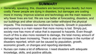 • Generally, speaking, this, disasters are becoming less deadly, but more
costly. Fewer people are dying in disasters, but damages are costing
more in money. Improve science and technology are the main reasons
why fewer lives are lost. We are now better at forecasting, disasters, and
our buildings and other structures can better withstand the physical
impacts. This increases our resilience to hazards. Growth in population
and economy is a main reason that more money is lost. Simply put,
society now has more of value that is exposed to hazards. Even though
much of this is also more resistant to damage, the total money amount of
damage has been increasing. There is also an increase in the number of
disasters reported, which can be caused by population, growth,
economic growth, or changes and reporting standards.
• Nurses can make a lot of difference. I need disasters with adequate
knowledge, skills, and positive attitude.
 