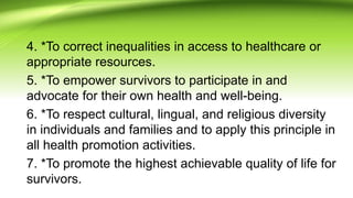 4. *To correct inequalities in access to healthcare or
appropriate resources.
5. *To empower survivors to participate in and
advocate for their own health and well-being.
6. *To respect cultural, lingual, and religious diversity
in individuals and families and to apply this principle in
all health promotion activities.
7. *To promote the highest achievable quality of life for
survivors.
 