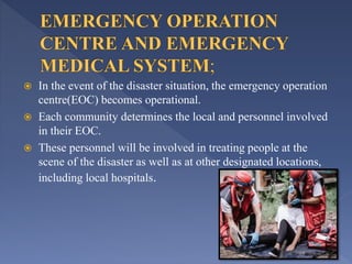  In the event of the disaster situation, the emergency operation
centre(EOC) becomes operational.
 Each community determines the local and personnel involved
in their EOC.
 These personnel will be involved in treating people at the
scene of the disaster as well as at other designated locations,
including local hospitals.
 
