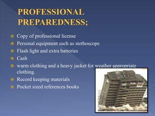  Copy of professional license
 Personal equipment such as stethoscope
 Flash light and extra batteries
 Cash
 warm clothing and a heavy jacket for weather appropriate
clothing.
 Record keeping materials
 Pocket sized references books
 