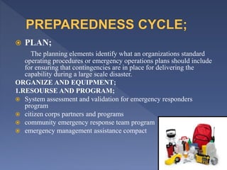  PLAN;
The planning elements identify what an organizations standard
operating procedures or emergency operations plans should include
for ensuring that contingencies are in place for delivering the
capability during a large scale disaster.
ORGANIZE AND EQUIPMENT;
1.RESOURSE AND PROGRAM;
 System assessment and validation for emergency responders
program
 citizen corps partners and programs
 community emergency response team program
 emergency management assistance compact
 