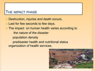 THE IMPACT PHASE
 Destruction, injuries and death occurs.
 Last for few seconds to few days.
 The impact on human health varies according to
the nature of the disaster
population density
predisaster health and nutritional status
organization of health services.
 
