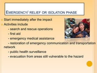 EMERGENCY/ RELIEF OR ISOLATION PHASE
 Start immediately after the impact
 Activities include
- search and rescue operations
- first aid
- emergency medical assistance
- restoration of emergency communication and transportation
network
- public health surveillance
- evacuation from areas still vulnerable to the hazard
 