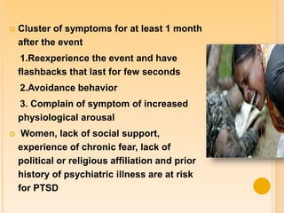  Cluster of symptoms for at least 1 month
after the event
1.Reexperience the event and have
flashbacks that last for few seconds
2.Avoidance behavior
3. Complain of symptom of increased
physiological arousal
 Women, lack of social support,
experience of chronic fear, lack of
political or religious affiliation and prior
history of psychiatric illness are at risk
for PTSD
 
