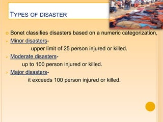 TYPES OF DISASTER
 Bonet classifies disasters based on a numeric categorization,
 Minor disasters-
upper limit of 25 person injured or killed.
 Moderate disasters-
up to 100 person injured or killed.
 Major disasters-
it exceeds 100 person injured or killed.
 