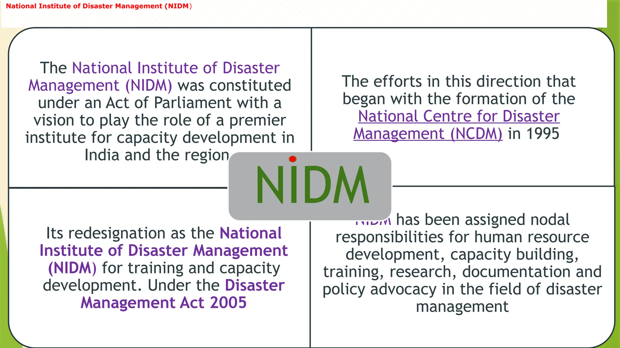 20
National Institute of Disaster Management (NIDM)
The National Institute of Disaster
Management (NIDM) was constituted
under an Act of Parliament with a
vision to play the role of a premier
institute for capacity development in
India and the region.
The efforts in this direction that
began with the formation of the
National Centre for Disaster
Management (NCDM) in 1995
Its redesignation as the National
Institute of Disaster Management
(NIDM) for training and capacity
development. Under the Disaster
Management Act 2005
NIDM has been assigned nodal
responsibilities for human resource
development, capacity building,
training, research, documentation and
policy advocacy in the field of disaster
management
NIDM
 