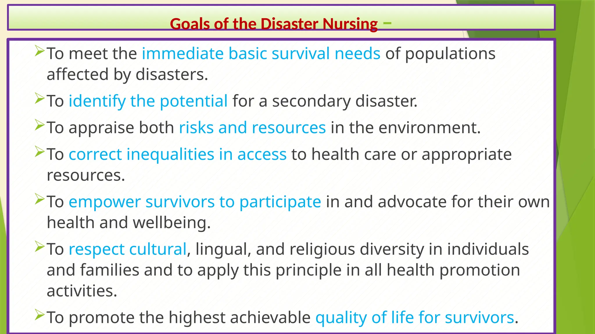 26
Goals of the Disaster Nursing –
To meet the immediate basic survival needs of populations
affected by disasters.
To identify the potential for a secondary disaster.
To appraise both risks and resources in the environment.
To correct inequalities in access to health care or appropriate
resources.
To empower survivors to participate in and advocate for their own
health and wellbeing.
To respect cultural, lingual, and religious diversity in individuals
and families and to apply this principle in all health promotion
activities.
To promote the highest achievable quality of life for survivors.
 