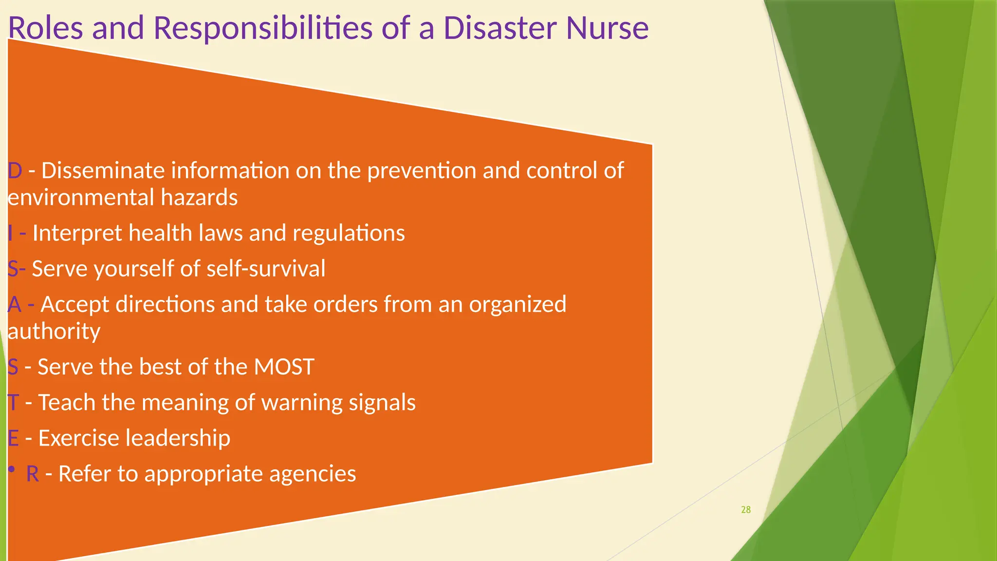 28
Roles and Responsibilities of a Disaster Nurse
D - Disseminate information on the prevention and control of
environmental hazards
I - Interpret health laws and regulations
S- Serve yourself of self-survival
A - Accept directions and take orders from an organized
authority
S - Serve the best of the MOST
T - Teach the meaning of warning signals
E - Exercise leadership
• R - Refer to appropriate agencies
 