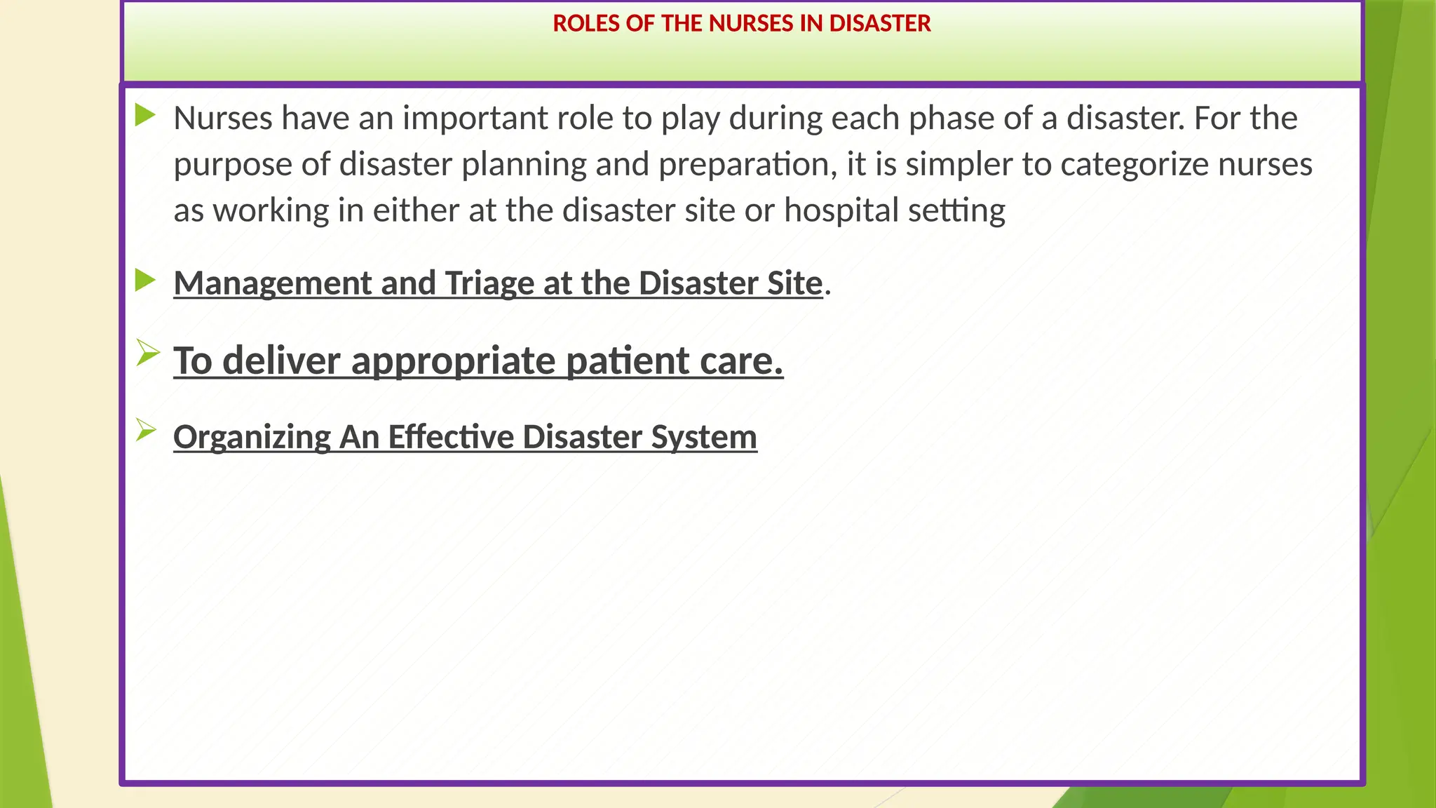 29
ROLES OF THE NURSES IN DISASTER
 Nurses have an important role to play during each phase of a disaster. For the
purpose of disaster planning and preparation, it is simpler to categorize nurses
as working in either at the disaster site or hospital setting
 Management and Triage at the Disaster Site.
 To deliver appropriate patient care.
 Organizing An Effective Disaster System
 