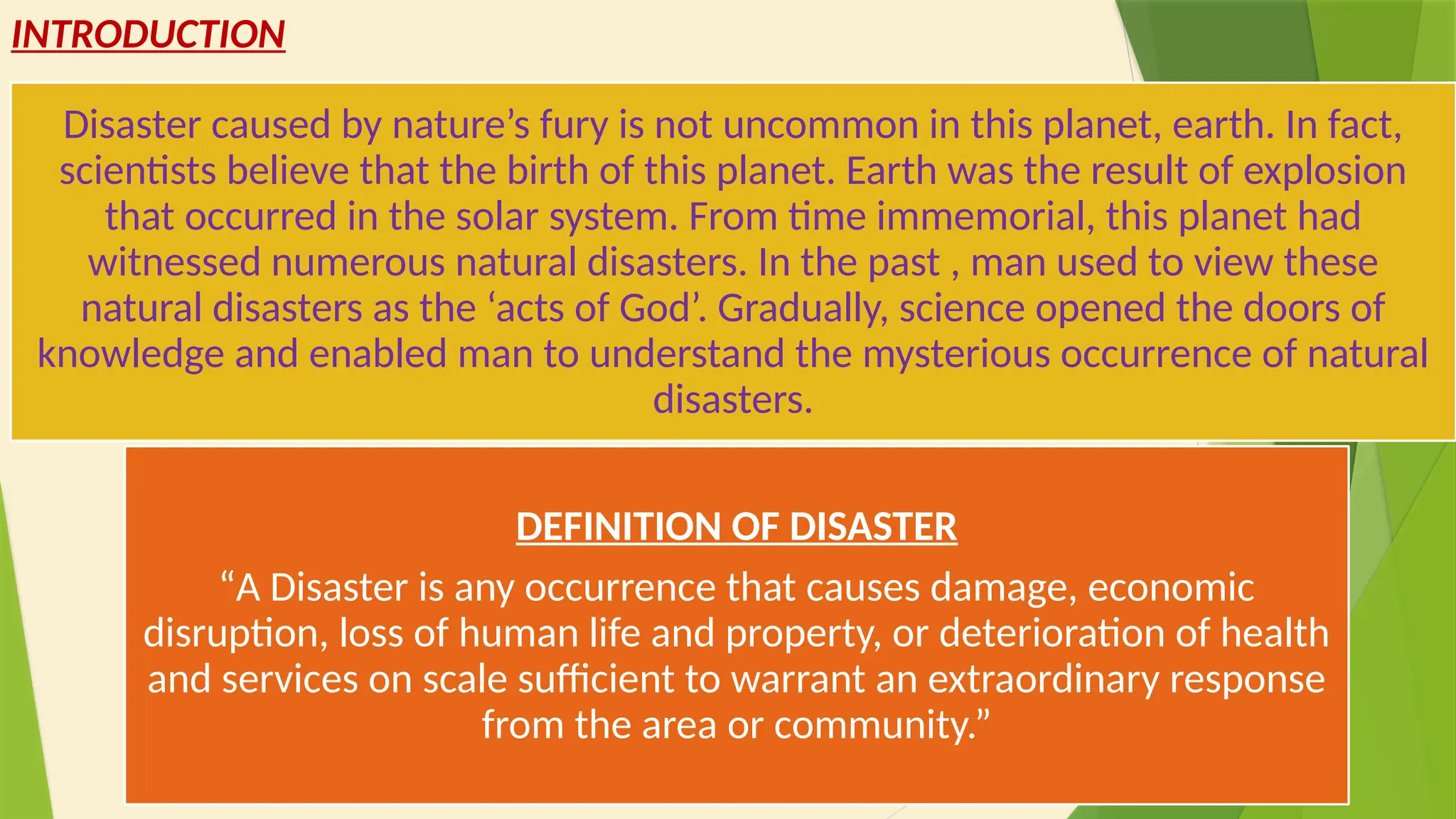 3
INTRODUCTION
Disaster caused by nature’s fury is not uncommon in this planet, earth. In fact,
scientists believe that the birth of this planet. Earth was the result of explosion
that occurred in the solar system. From time immemorial, this planet had
witnessed numerous natural disasters. In the past , man used to view these
natural disasters as the ‘acts of God’. Gradually, science opened the doors of
knowledge and enabled man to understand the mysterious occurrence of natural
disasters.
DEFINITION OF DISASTER
“A Disaster is any occurrence that causes damage, economic
disruption, loss of human life and property, or deterioration of health
and services on scale sufficient to warrant an extraordinary response
from the area or community.”
 