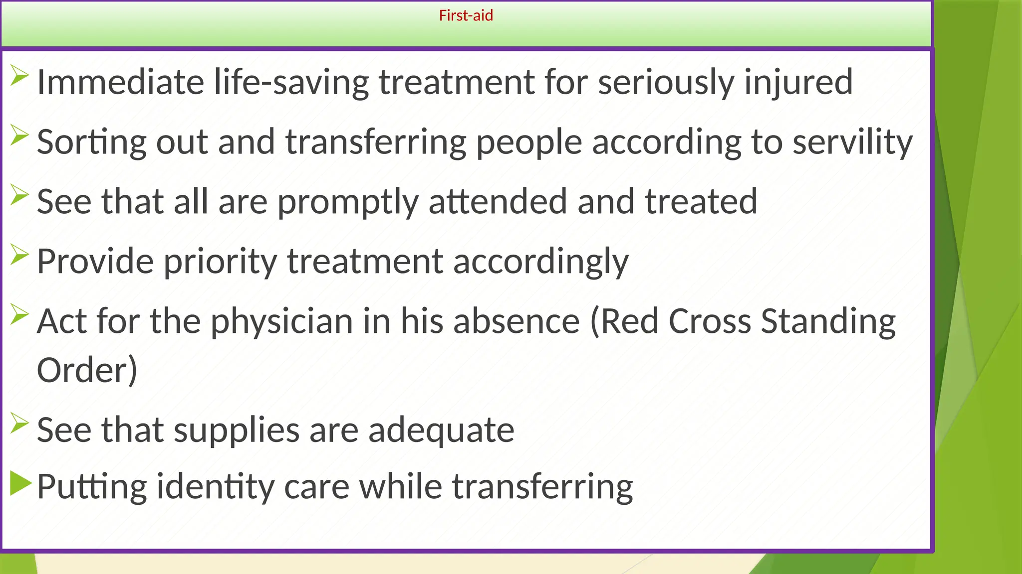 34
First-aid
Immediate life-saving treatment for seriously injured
Sorting out and transferring people according to servility
See that all are promptly attended and treated
Provide priority treatment accordingly
Act for the physician in his absence (Red Cross Standing
Order)
See that supplies are adequate
Putting identity care while transferring
 