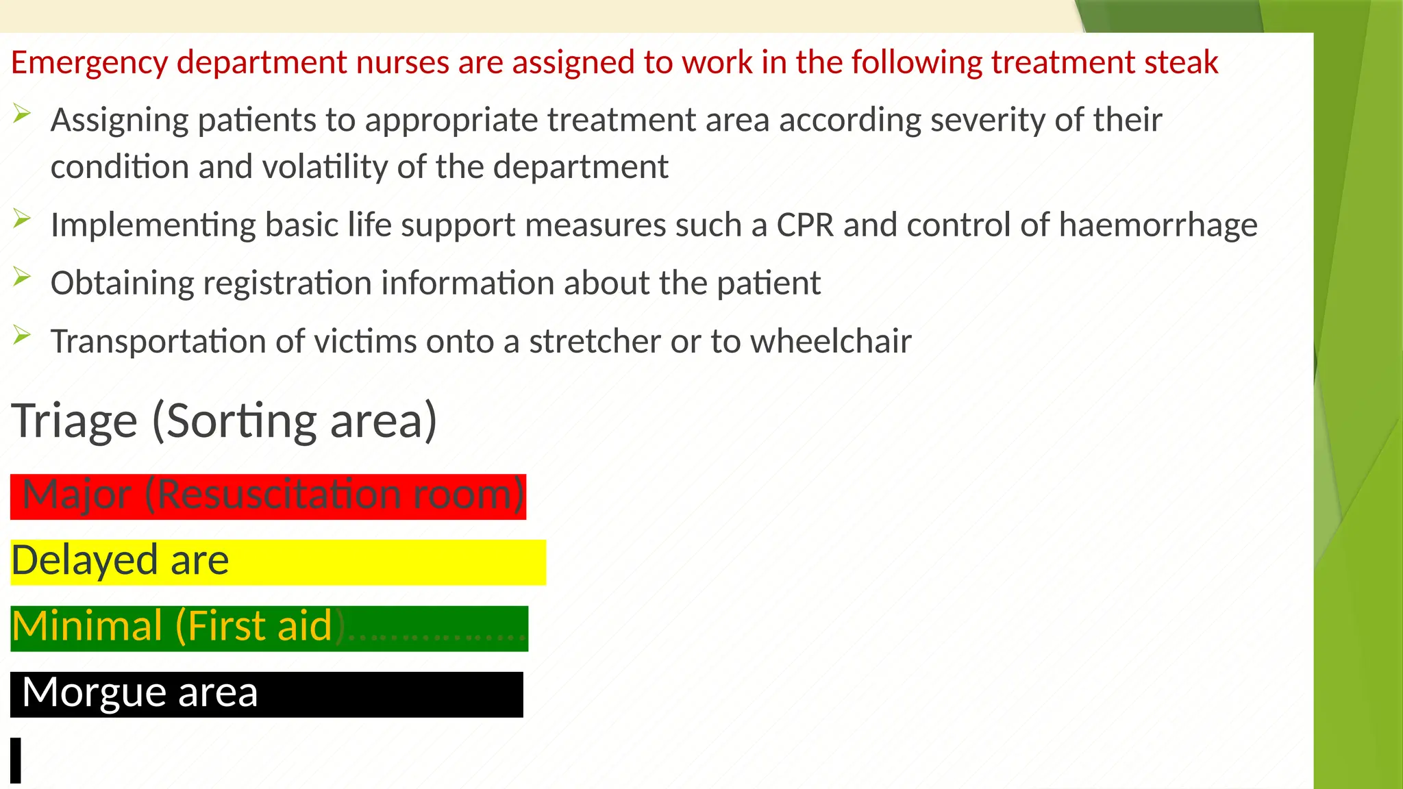 39
Emergency department nurses are assigned to work in the following treatment steak
 Assigning patients to appropriate treatment area according severity of their
condition and volatility of the department
 Implementing basic life support measures such a CPR and control of haemorrhage
 Obtaining registration information about the patient
 Transportation of victims onto a stretcher or to wheelchair
Triage (Sorting area)
Major (Resuscitation room)
Delayed are……………………….
Minimal (First aid)……………..
Morgue area…………………….
 