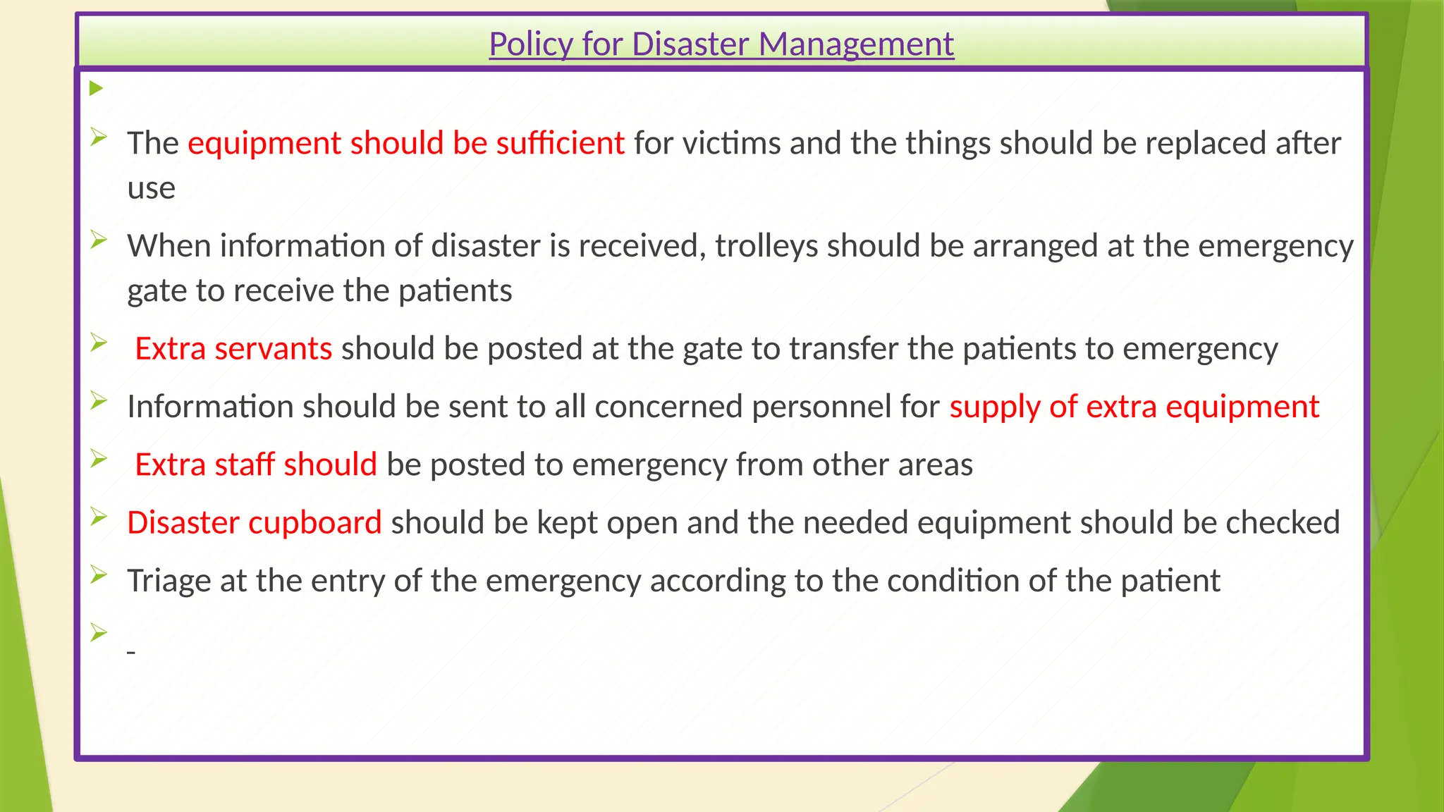 40

 The equipment should be sufficient for victims and the things should be replaced after
use
 When information of disaster is received, trolleys should be arranged at the emergency
gate to receive the patients
 Extra servants should be posted at the gate to transfer the patients to emergency
 Information should be sent to all concerned personnel for supply of extra equipment
 Extra staff should be posted to emergency from other areas
 Disaster cupboard should be kept open and the needed equipment should be checked
 Triage at the entry of the emergency according to the condition of the patient

Policy for Disaster Management
 