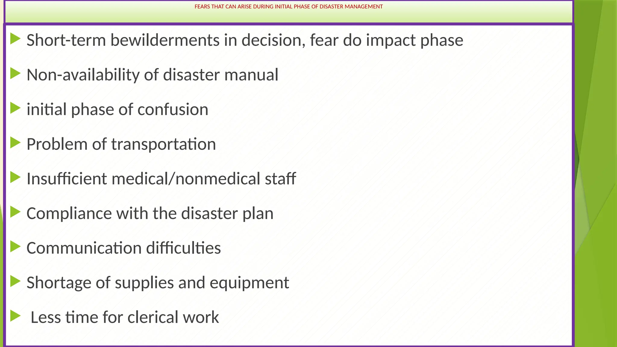 43
FEARS THAT CAN ARISE DURING INITIAL PHASE OF DISASTER MANAGEMENT
 Short-term bewilderments in decision, fear do impact phase
 Non-availability of disaster manual
 initial phase of confusion
 Problem of transportation
 Insufficient medical/nonmedical staff
 Compliance with the disaster plan
 Communication difficulties
 Shortage of supplies and equipment
 Less time for clerical work
 