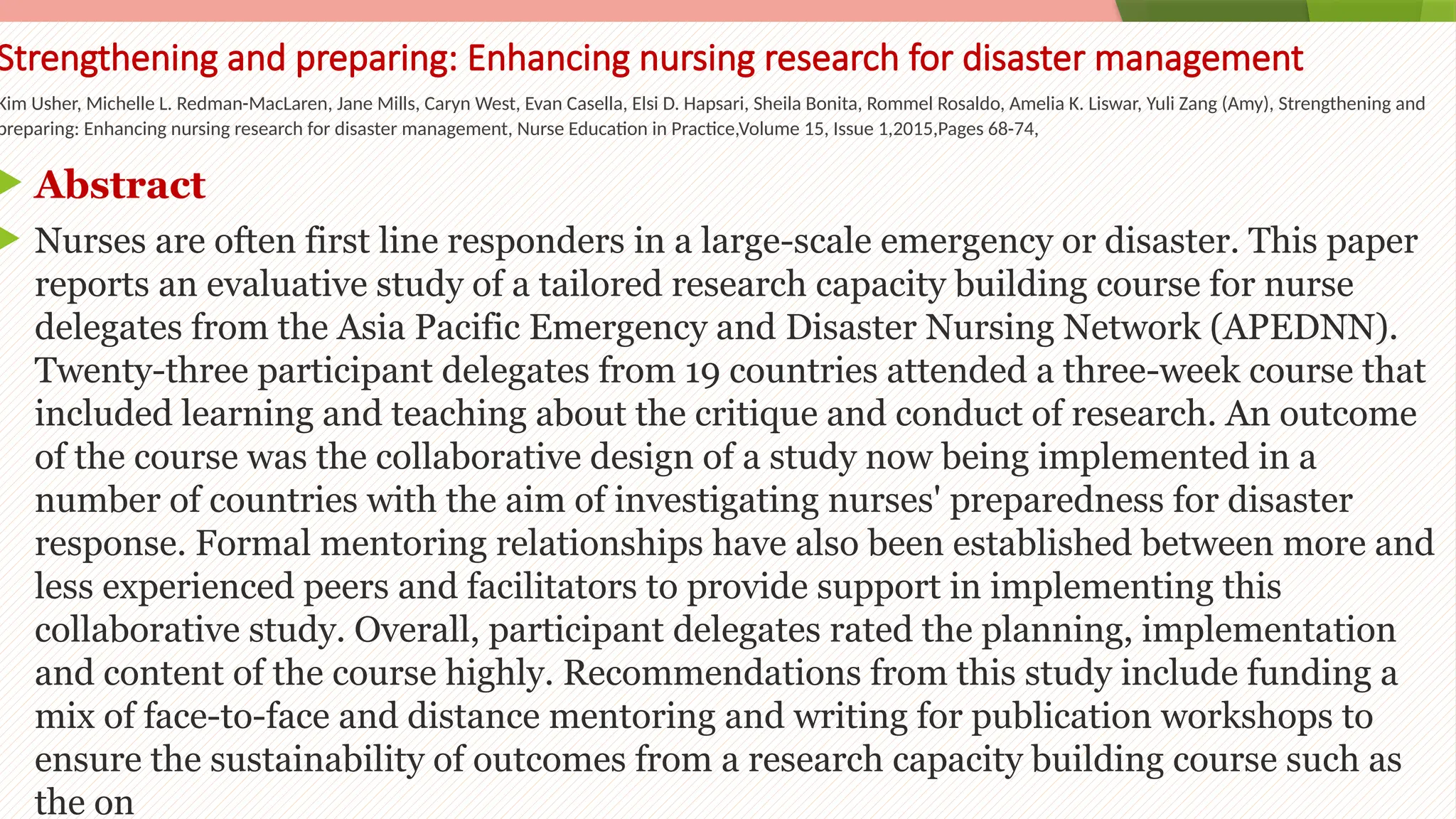 47
Strengthening and preparing: Enhancing nursing research for disaster management
Kim Usher, Michelle L. Redman-MacLaren, Jane Mills, Caryn West, Evan Casella, Elsi D. Hapsari, Sheila Bonita, Rommel Rosaldo, Amelia K. Liswar, Yuli Zang (Amy), Strengthening and
preparing: Enhancing nursing research for disaster management, Nurse Education in Practice,Volume 15, Issue 1,2015,Pages 68-74,
 Abstract
 Nurses are often first line responders in a large-scale emergency or disaster. This paper
reports an evaluative study of a tailored research capacity building course for nurse
delegates from the Asia Pacific Emergency and Disaster Nursing Network (APEDNN).
Twenty-three participant delegates from 19 countries attended a three-week course that
included learning and teaching about the critique and conduct of research. An outcome
of the course was the collaborative design of a study now being implemented in a
number of countries with the aim of investigating nurses' preparedness for disaster
response. Formal mentoring relationships have also been established between more and
less experienced peers and facilitators to provide support in implementing this
collaborative study. Overall, participant delegates rated the planning, implementation
and content of the course highly. Recommendations from this study include funding a
mix of face-to-face and distance mentoring and writing for publication workshops to
ensure the sustainability of outcomes from a research capacity building course such as
the on
 