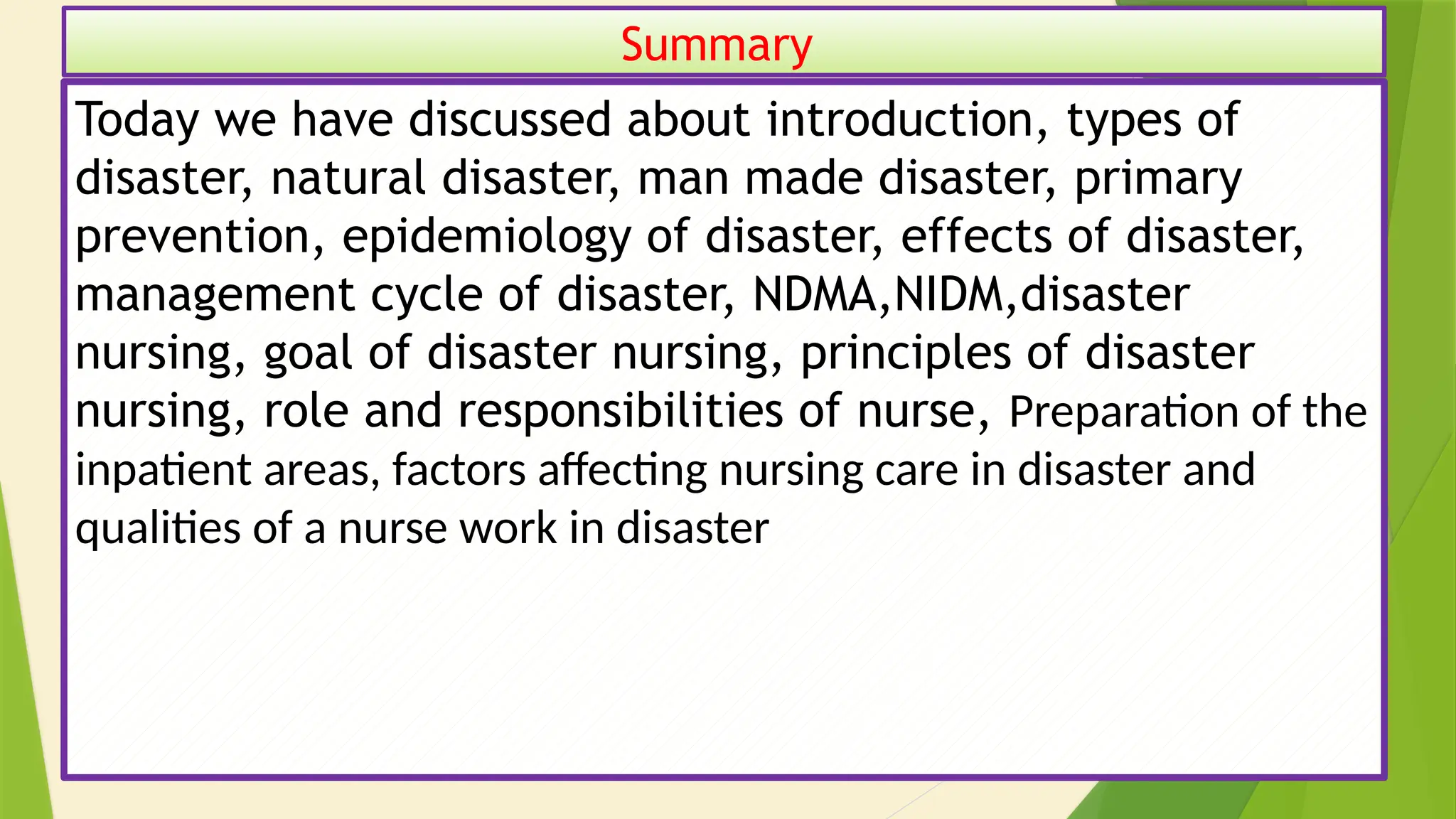 48
Summary
Today we have discussed about introduction, types of
disaster, natural disaster, man made disaster, primary
prevention, epidemiology of disaster, effects of disaster,
management cycle of disaster, NDMA,NIDM,disaster
nursing, goal of disaster nursing, principles of disaster
nursing, role and responsibilities of nurse, Preparation of the
inpatient areas, factors affecting nursing care in disaster and
qualities of a nurse work in disaster
 