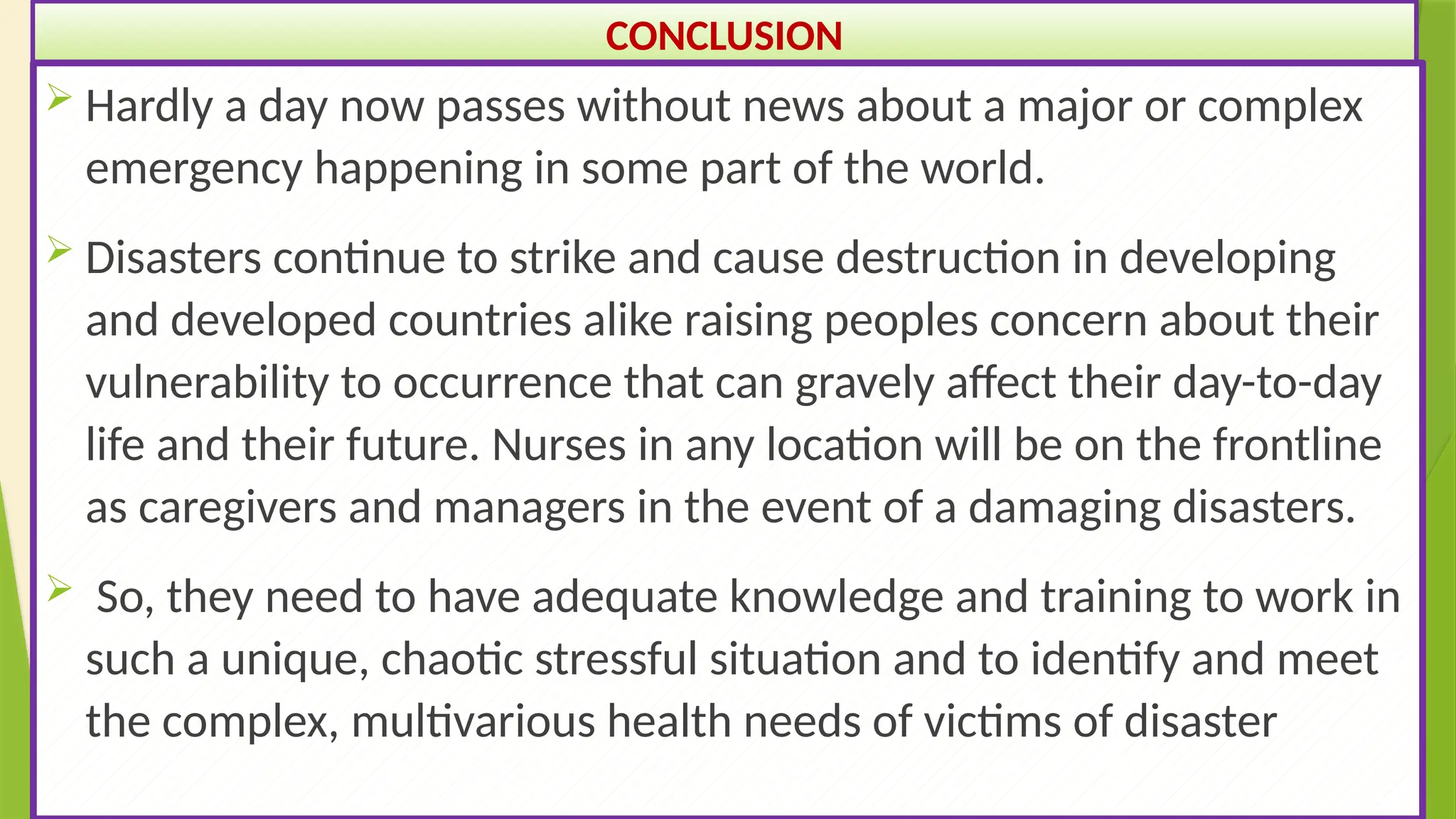 49
CONCLUSION
 Hardly a day now passes without news about a major or complex
emergency happening in some part of the world.
 Disasters continue to strike and cause destruction in developing
and developed countries alike raising peoples concern about their
vulnerability to occurrence that can gravely affect their day-to-day
life and their future. Nurses in any location will be on the frontline
as caregivers and managers in the event of a damaging disasters.
 So, they need to have adequate knowledge and training to work in
such a unique, chaotic stressful situation and to identify and meet
the complex, multivarious health needs of victims of disaster
 