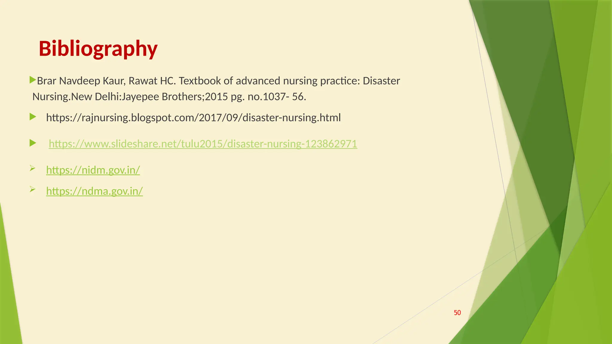 Bibliography
Brar Navdeep Kaur, Rawat HC. Textbook of advanced nursing practice: Disaster
Nursing.New Delhi:Jayepee Brothers;2015 pg. no.1037- 56.
 https://rajnursing.blogspot.com/2017/09/disaster-nursing.html
 https://www.slideshare.net/tulu2015/disaster-nursing-123862971
 https://nidm.gov.in/
 https://ndma.gov.in/
50
 