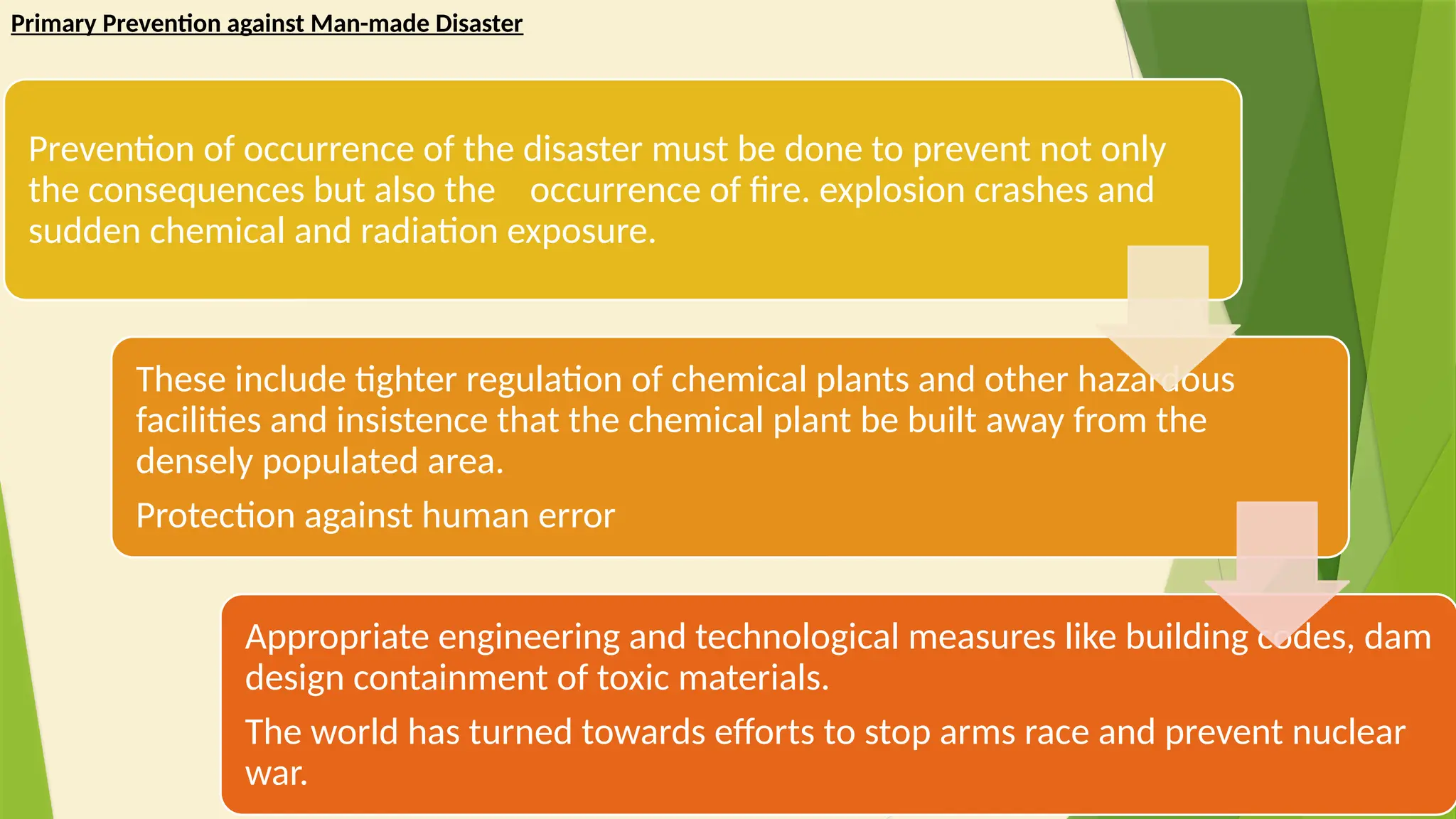 9
Primary Prevention against Man-made Disaster
Prevention of occurrence of the disaster must be done to prevent not only
the consequences but also the occurrence of fire. explosion crashes and
sudden chemical and radiation exposure.
These include tighter regulation of chemical plants and other hazardous
facilities and insistence that the chemical plant be built away from the
densely populated area.
Protection against human error
Appropriate engineering and technological measures like building codes, dam
design containment of toxic materials.
The world has turned towards efforts to stop arms race and prevent nuclear
war.
 