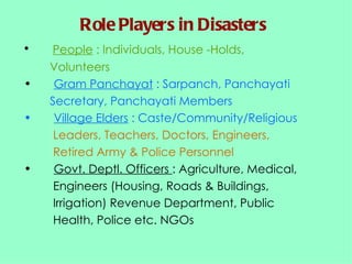 Role Players in Disasters People  : Individuals, House -Holds,  Volunteers Gram Panchayat  : Sarpanch, Panchayati  Secretary, Panchayati Members Village Elders  : Caste/Community/Religious  Leaders, Teachers, Doctors, Engineers,  Retired Army & Police Personnel Govt. Deptl. Officers  : Agriculture, Medical,  Engineers (Housing, Roads & Buildings,  Irrigation) Revenue Department, Public  Health, Police etc. NGOs 
