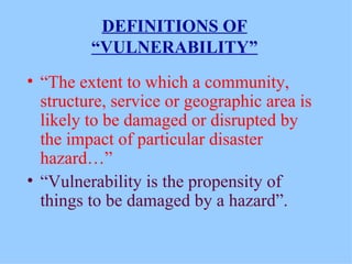 DEFINITIONS OF “VULNERABILITY” “ The extent to which a community, structure, service or geographic area is likely to be damaged or disrupted by the impact of particular disaster hazard…” “ Vulnerability is the propensity of things to be damaged by a hazard”. 