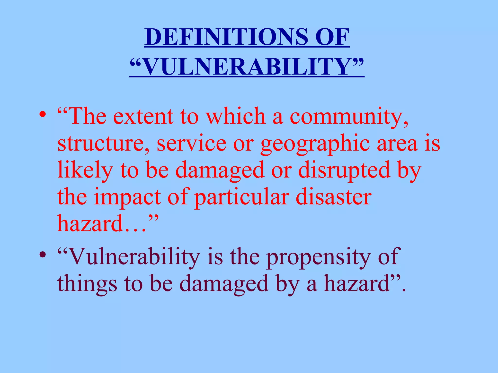 DEFINITIONS OF
         “VULNERABILITY”
• “The extent to which a community,
  structure, service or geographic area is
  likely to be damaged or disrupted by
  the impact of particular disaster
  hazard…”
• “Vulnerability is the propensity of
  things to be damaged by a hazard”.
 
