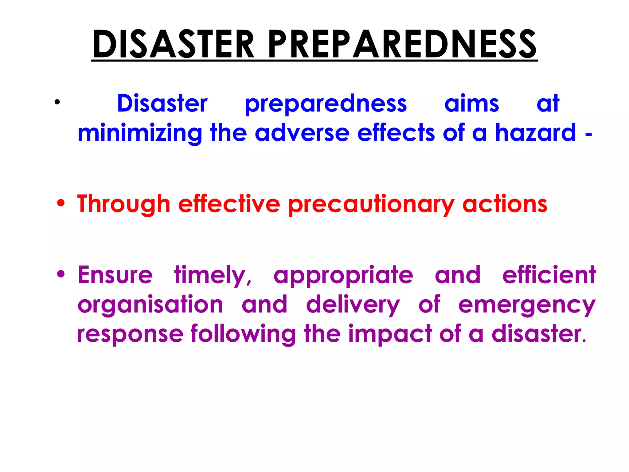 DISASTER PREPAREDNESS
•      Disaster preparedness aims at
    minimizing the adverse effects of a hazard -

• Through effective precautionary actions

• Ensure timely, appropriate and efficient
  organisation and delivery of emergency
  response following the impact of a disaster.
 