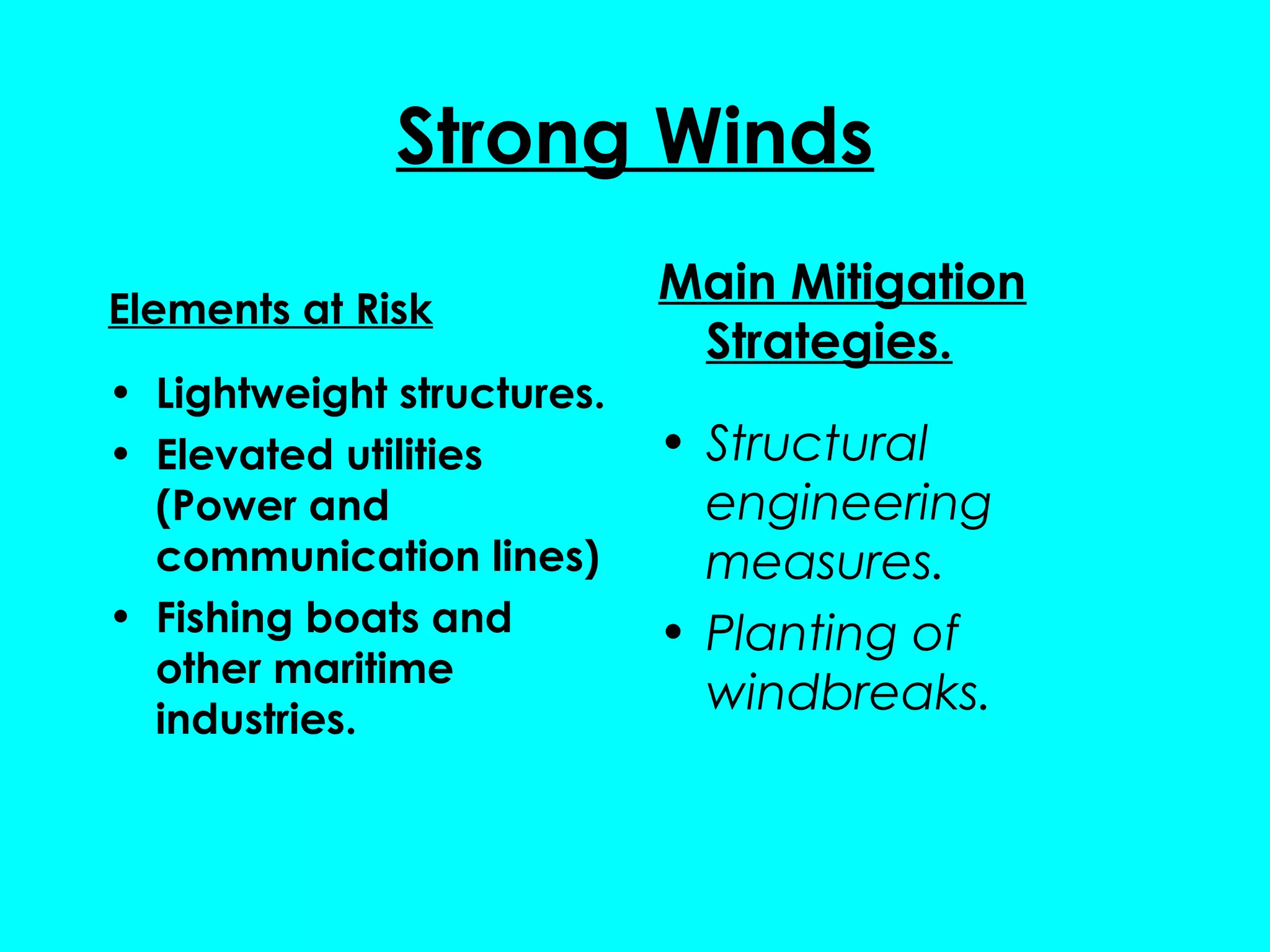 Strong Winds
                            Main Mitigation
Elements at Risk
                             Strategies.
• Lightweight structures.
• Elevated utilities        • Structural
  (Power and                  engineering
  communication lines)        measures.
• Fishing boats and         • Planting of
  other maritime
  industries.
                              windbreaks.
 