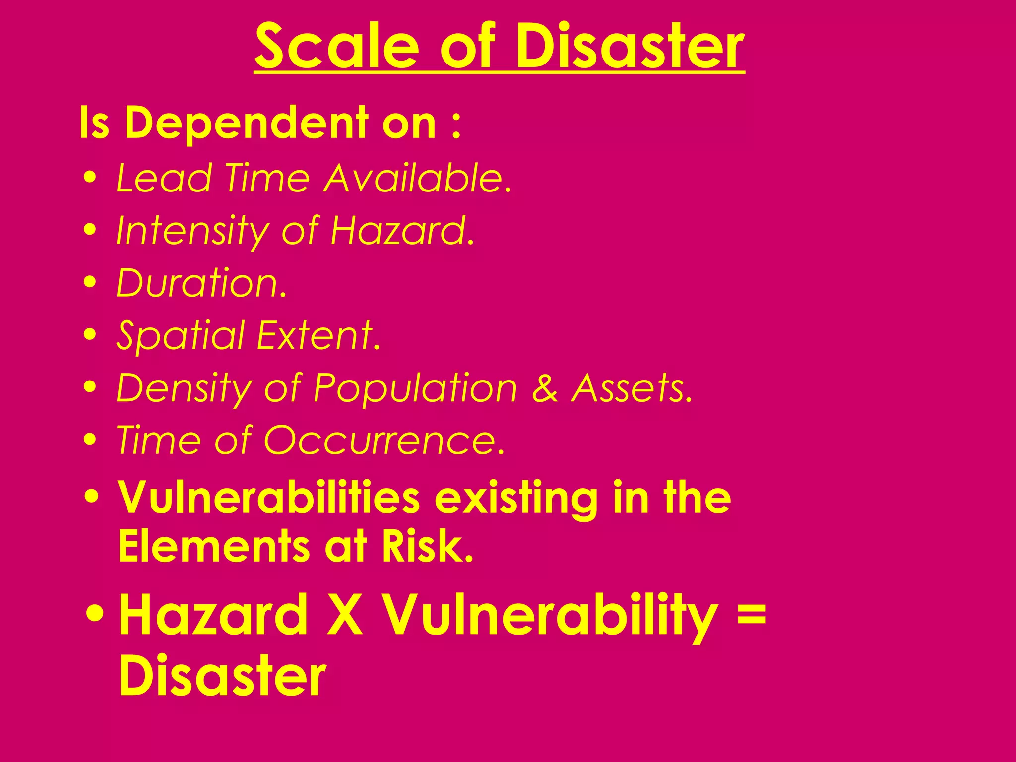 Scale of Disaster
Is Dependent on :
•   Lead Time Available.
•   Intensity of Hazard.
•   Duration.
•   Spatial Extent.
•   Density of Population & Assets.
•   Time of Occurrence.
• Vulnerabilities existing in the
  Elements at Risk.
• Hazard X Vulnerability =
  Disaster
 