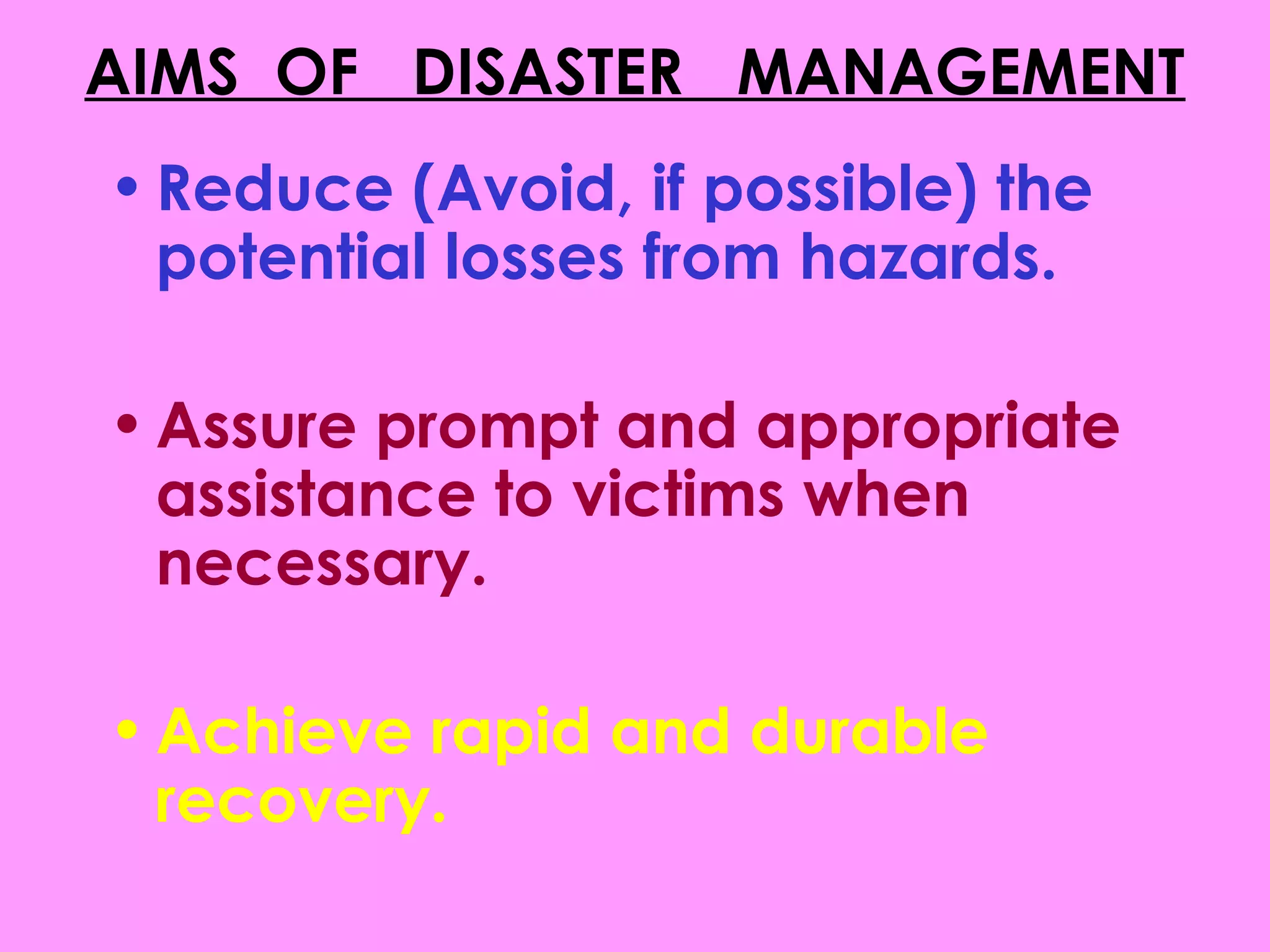 AIMS OF DISASTER MANAGEMENT
• Reduce (Avoid, if possible) the
  potential losses from hazards.

• Assure prompt and appropriate
  assistance to victims when
  necessary.

• Achieve rapid and durable
  recovery.
 