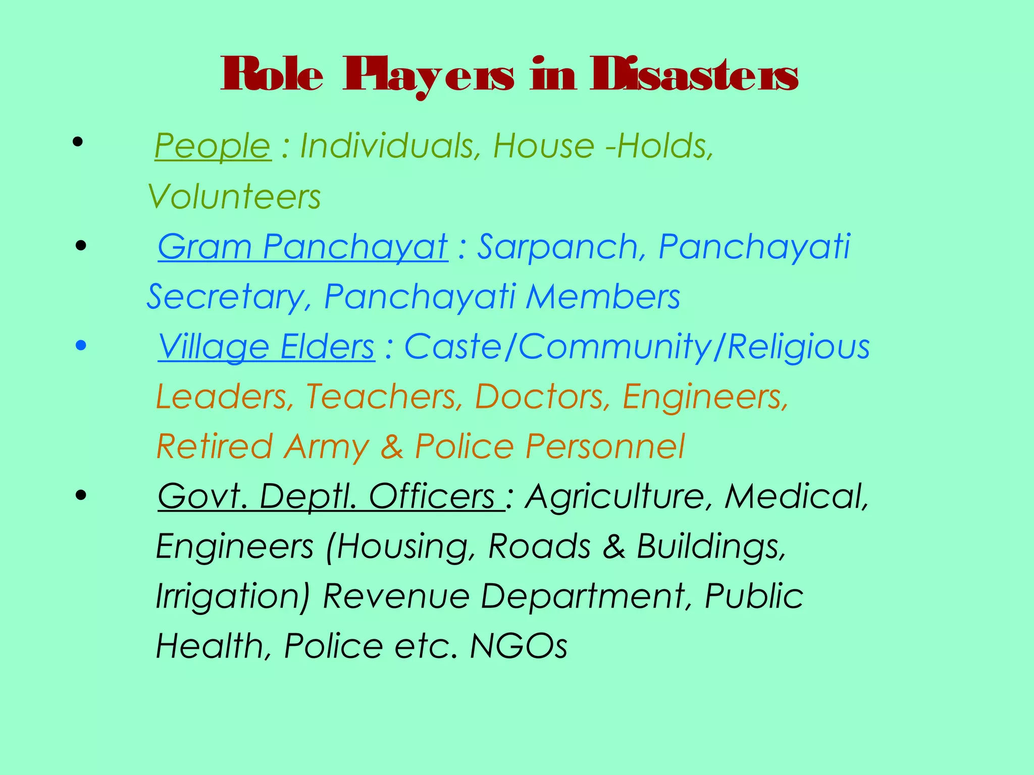 Role Players in Disasters
• People : Individuals, House -Holds,
Volunteers
• Gram Panchayat : Sarpanch, Panchayati
Secretary, Panchayati Members
• Village Elders : Caste/Community/Religious
Leaders, Teachers, Doctors, Engineers,
Retired Army & Police Personnel
• Govt. Deptl. Officers : Agriculture, Medical,
Engineers (Housing, Roads & Buildings,
Irrigation) Revenue Department, Public
Health, Police etc. NGOs
 