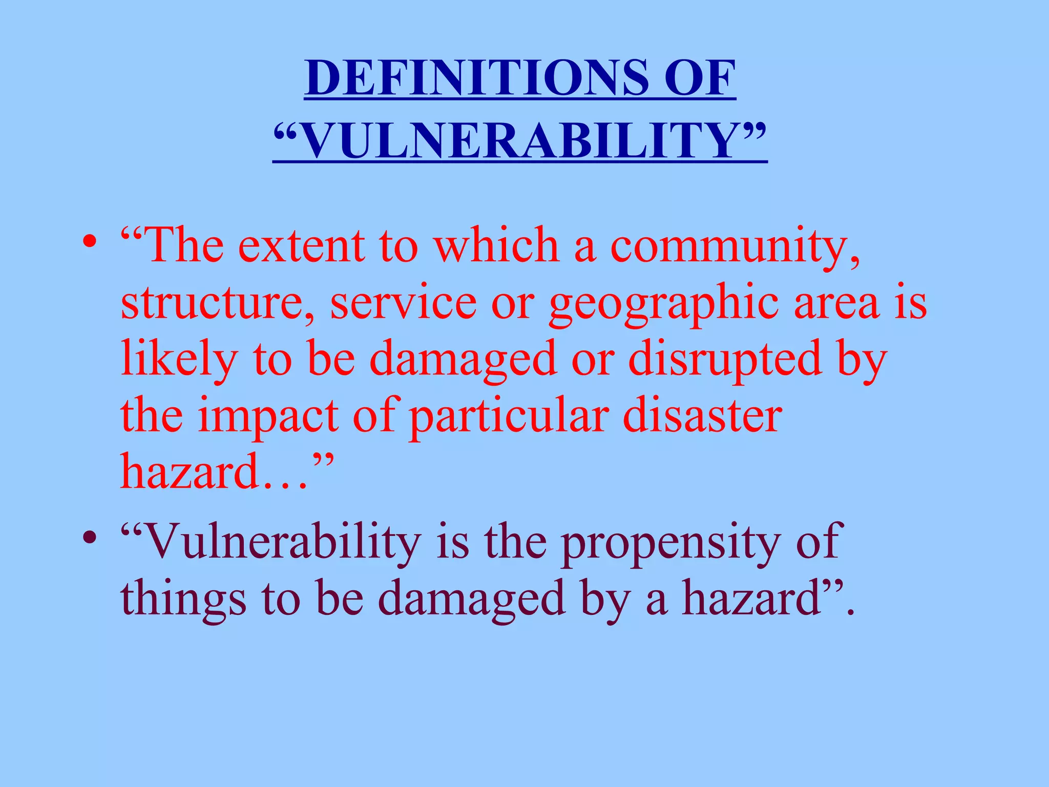 DEFINITIONS OF
“VULNERABILITY”
• “The extent to which a community,
structure, service or geographic area is
likely to be damaged or disrupted by
the impact of particular disaster
hazard…”
• “Vulnerability is the propensity of
things to be damaged by a hazard”.
 