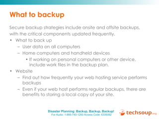 What to backup Secure backup strategies include onsite and offsite backups, with the critical components updated frequently. What to back up User data on all computers Home computers and handheld devices If working on personal computers or other device, include work files in the backup plan. Website Find out how frequently your web hosting service performs backups Even if your web host performs regular backups, there are benefits to storing a local copy of your site. 