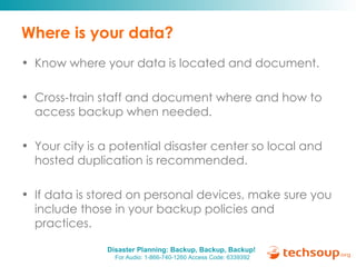 Where is your data? Know where your data is located and document. Cross-train staff and document where and how to access backup when needed. Your city is a potential disaster center so local and hosted duplication is recommended. If data is stored on personal devices, make sure you include those in your backup policies and practices. 