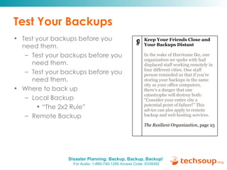 Test Your Backups Test your backups before you need them. Test your backups before you need them. Test your backups before you need them. Where to back up Local Backup “ The 2x2 Rule” Remote Backup Keep Your Friends Close and Your Backups Distant In the wake of Hurricane Ike, one organization we spoke with had displaced staff working remotely in four different cities. One staff person reminded us that if you’re storing your backups in the same city as your office computers, there’s a danger that one catastrophe will destroy both: “Consider your entire city a potential point of failure!” This advice can also apply to remote backup and web hosting services. The Resilient Organization , page 25  