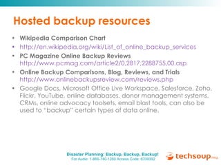 Hosted backup resources Wikipedia Comparison Chart http://en.wikipedia.org/wiki/List_of_online_backup_services PC Magazine Online Backup Reviews   http://www.pcmag.com/article2/0,2817,2288755,00.asp   Online Backup Comparisons, Blog, Reviews, and Trials   http://www.onlinebackupsreview.com/reviews.php   Google Docs, Microsoft Office Live Workspace, Salesforce, Zoho, Flickr, YouTube, online databases, donor management systems, CRMs, online advocacy toolsets, email blast tools, can also be used to “backup” certain types of data online.  