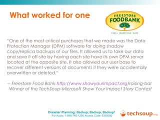 What worked for one “ One of the most critical purchases that we made was the Data Protection Manager (DPM) software for doing shadow copy/replica backups of our files. It allowed us to take our data and save it off-site by having each site have its own DPM server located at the opposite site. It also allowed our user base to recover different versions of documents if they were accidentally overwritten or deleted.“ -- Freestore Food Bank  http:// www.showyourimpact.org /raising-bar   Winner of the TechSoup-Microsoft Show Your Impact Story Contest 