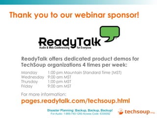 Thank you to our webinar sponsor! ReadyTalk offers dedicated product demos for  TechSoup organizations 4 times per week: Monday   1:00 pm Mountain Standard Time (MST) Wednesday   9:00 am MST Thursday   1:00 pm MST Friday   9:00 am MST For more information:   pages.readytalk.com/techsoup.html   