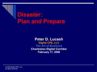 Disaster:
                Plan and Prepare

                            Peter D. Lucash
                               Digital CPE, LLC
                             The Art of Business
                          Charleston Digital Corridor
                               February 17, 2006




© 2006 Digital CPE, LLC
All rights reserved
 