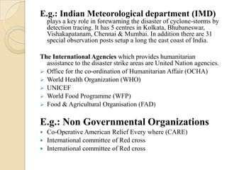 E.g.: Indian Meteorological department (IMD)
plays a key role in forewarning the disaster of cyclone-storms by
detection tracing. It has 5 centres in Kolkata, Bhubaneswar,
Vishakapatanam, Chennai & Mumbai. In addition there are 31
special observation posts setup a long the east coast of India.
The International Agencies which provides humanitarian
assistance to the disaster strike areas are United Nation agencies.
 Office for the co-ordination of Humanitarian Affair (OCHA)
 World Health Organization (WHO)
 UNICEF
 World Food Programme (WFP)
 Food & Agricultural Organisation (FAD)
E.g.: Non Governmental Organizations
 Co-Operative American Relief Every where (CARE)
 International committee of Red cross
 International committee of Red cross
 