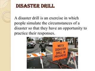 DISASTER DRILL
A disaster drill is an exercise in which
people simulate the circumstances of a
disaster so that they have an opportunity to
practice their responses.
 