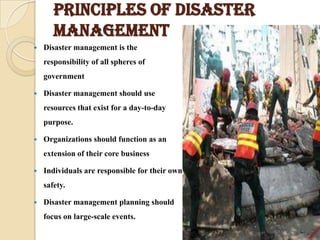PRINCIPLES OF DISASTER
MANAGEMENT
 Disaster management is the
responsibility of all spheres of
government
 Disaster management should use
resources that exist for a day-to-day
purpose.
 Organizations should function as an
extension of their core business
 Individuals are responsible for their own
safety.
 Disaster management planning should
focus on large-scale events.
 